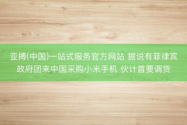 亚搏(中国)一站式服务官方网站 据说有菲律宾政府团来中国采购小米手机 伙计首要调货