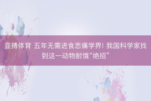 亚搏体育 五年无需进食悲痛学界! 我国科学家找到这一动物耐饿“绝招”