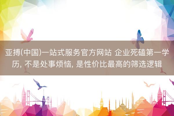 亚搏(中国)一站式服务官方网站 企业死磕第一学历， 不是处事烦恼， 是性价比最高的筛选逻辑