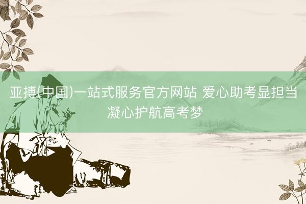 亚搏(中国)一站式服务官方网站 爱心助考显担当 凝心护航高考梦