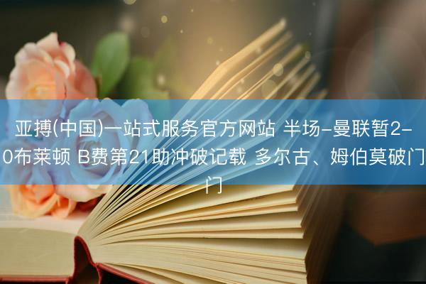 亚搏(中国)一站式服务官方网站 半场-曼联暂2-0布莱顿 B费第21助冲破记载 多尔古、姆伯莫破门