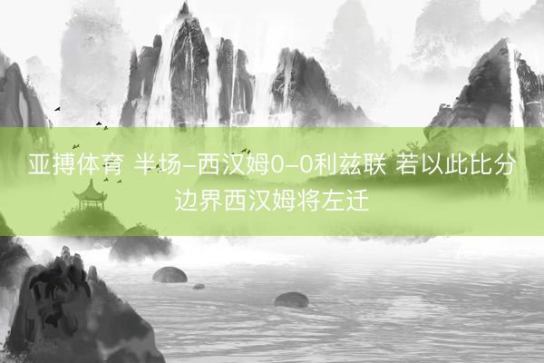 亚搏体育 半场-西汉姆0-0利兹联 若以此比分边界西汉姆将左迁
