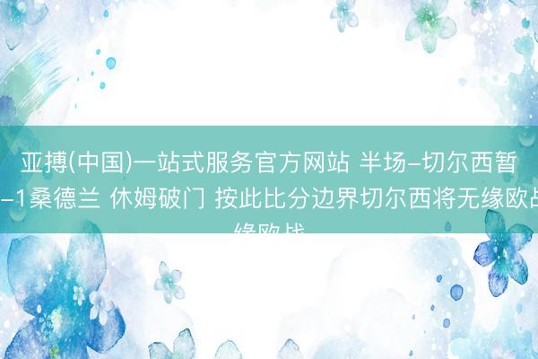 亚搏(中国)一站式服务官方网站 半场-切尔西暂0-1桑德兰 休姆破门 按此比分边界切