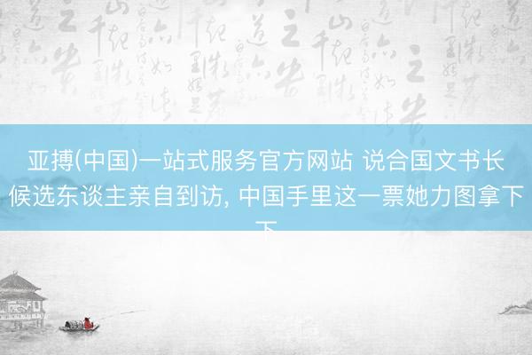 亚搏(中国)一站式服务官方网站 说合国文书长候选东谈主亲自到访， 中国手里这一票她力图拿下