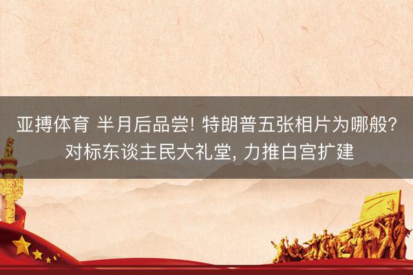 亚搏体育 半月后品尝! 特朗普五张相片为哪般? 对标东谈主民大礼堂， 力推白宫扩建