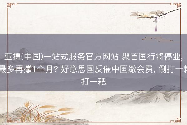 亚搏(中国)一站式服务官方网站 聚首国行将停业， 最多再撑1个月? 好意思国反催中国缴会费， 倒打一耙