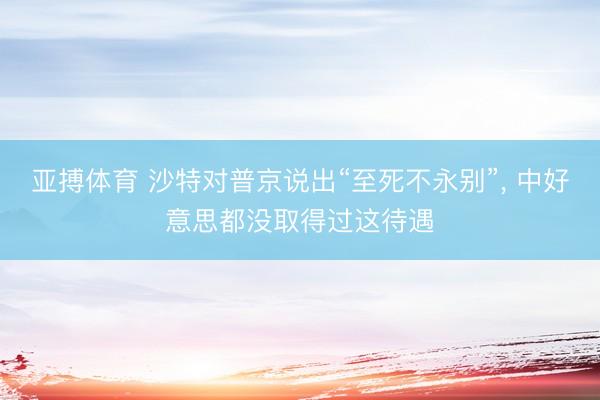 亚搏体育 沙特对普京说出“至死不永别”， 中好意思都没取得过这待遇