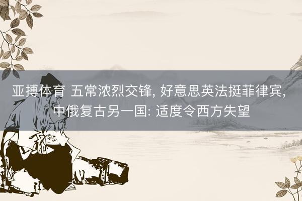 亚搏体育 五常浓烈交锋， 好意思英法挺菲律宾， 中俄复古另一国: 适度令西方失望