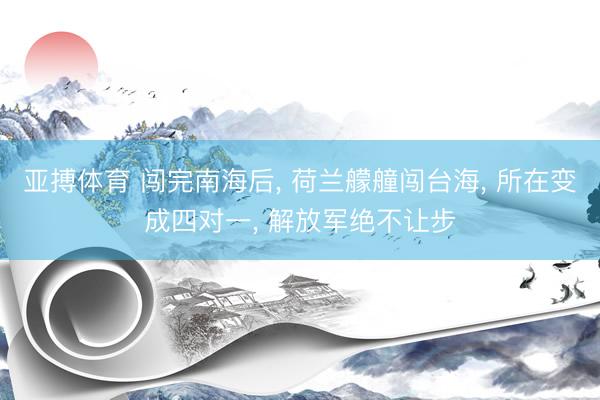 亚搏体育 闯完南海后， 荷兰艨艟闯台海， 所在变成四对一， 解放军绝不让步