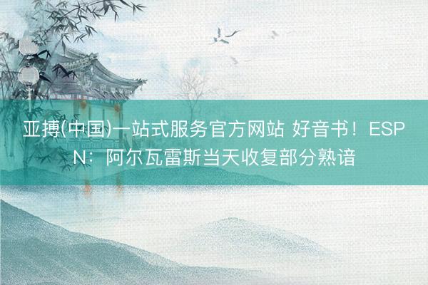 亚搏(中国)一站式服务官方网站 好音书！ESPN：阿尔瓦雷斯当天收复部分熟谙