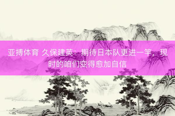 亚搏体育 久保建英：期待日本队更进一竿，现时的咱们变得愈加自信