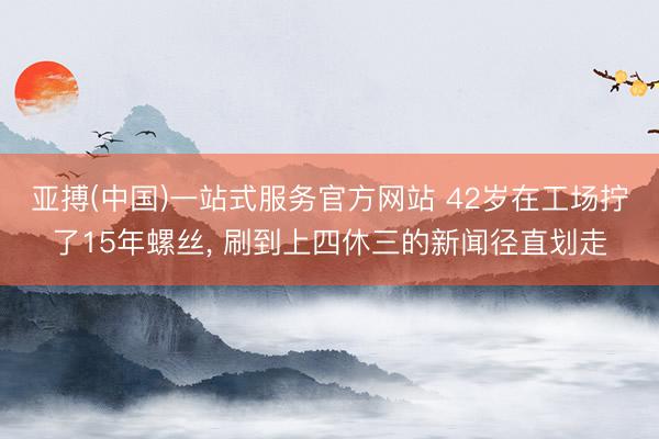 亚搏(中国)一站式服务官方网站 42岁在工场拧了15年螺丝， 刷到上四休三的新闻径直划走