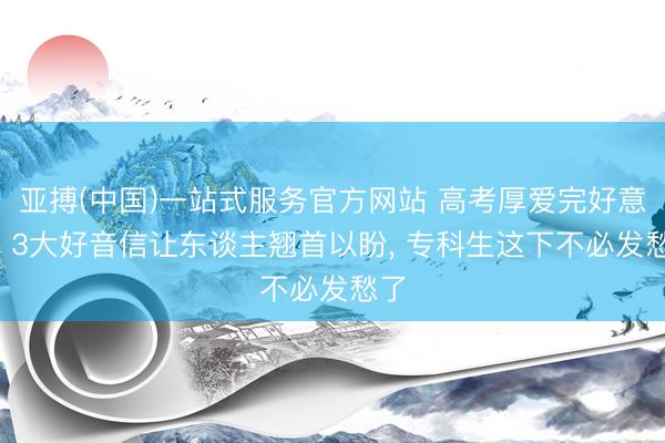 亚搏(中国)一站式服务官方网站 高考厚爱完好意思, 3大好音信让东谈主翘首以盼, 专科生这下不必发愁了