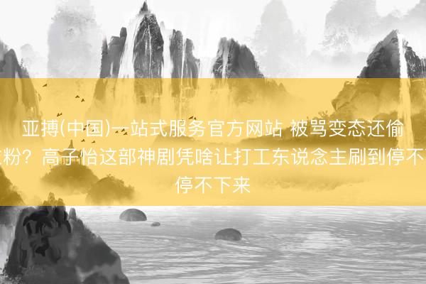 亚搏(中国)一站式服务官方网站 被骂变态还偷洗衣粉？高子怡这部神剧凭啥让打工东说念主刷到停不下来