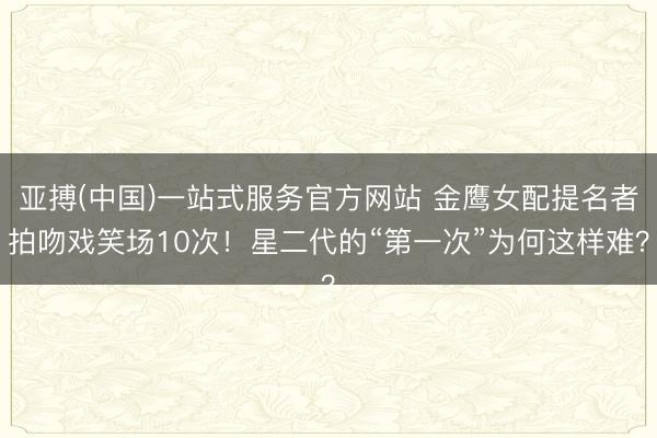 亚搏(中国)一站式服务官方网站 金鹰女配提名者拍吻戏笑场10次!星二代的“第一次”为何这样难?