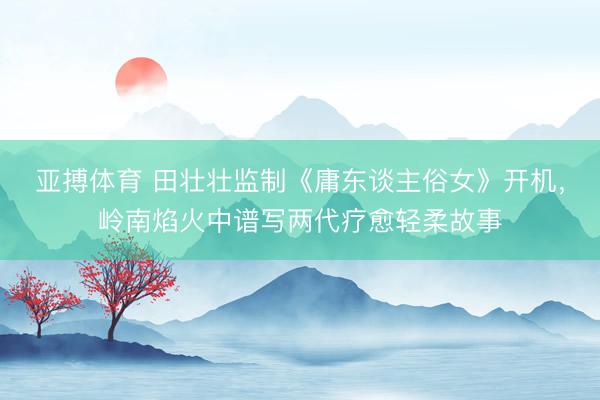 亚搏体育 田壮壮监制《庸东谈主俗女》开机，岭南焰火中谱写两代疗愈轻柔故事