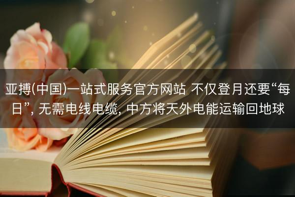 亚搏(中国)一站式服务官方网站 不仅登月还要“每日”， 无需电线电缆， 中方将天外电能运输回地球