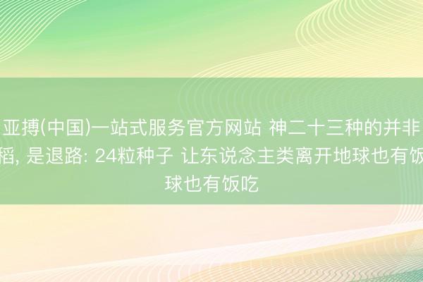 亚搏(中国)一站式服务官方网站 神二十三种的并非水稻, 是退路: 24粒种子 让东说