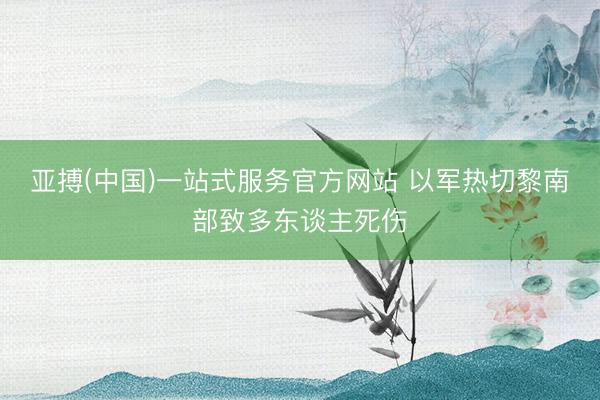 亚搏(中国)一站式服务官方网站 以军热切黎南部致多东谈主死伤
