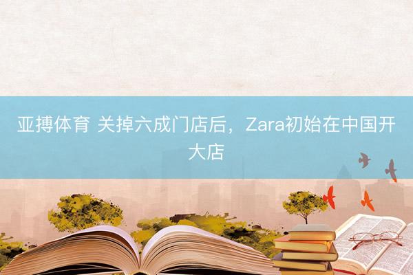 亚搏体育 关掉六成门店后，Zara初始在中国开大店