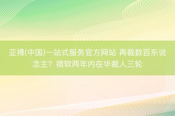 亚搏(中国)一站式服务官方网站 再裁数百东说念主？微软两年内在华裁人三轮