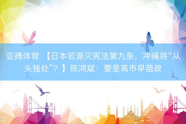 亚搏体育 【日本若澌灭宪法第九条,冲绳将“从头独处”?】陈鸿斌:要是高市早苗政