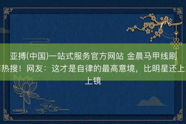 亚搏(中国)一站式服务官方网站 金晨马甲线刷屏热搜!网友:这才是自律的最高意境,比明星还上镜