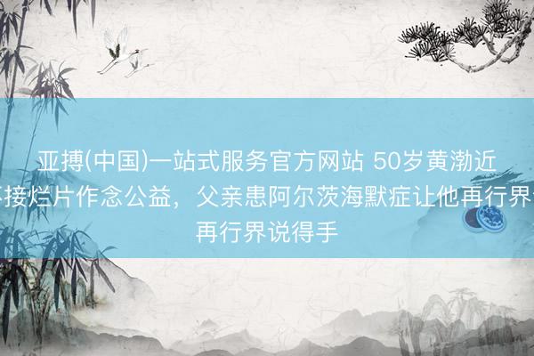 亚搏(中国)一站式服务官方网站 50岁黄渤近况：不接烂片作念公益，父亲患阿尔茨海默症让他再行界说得手