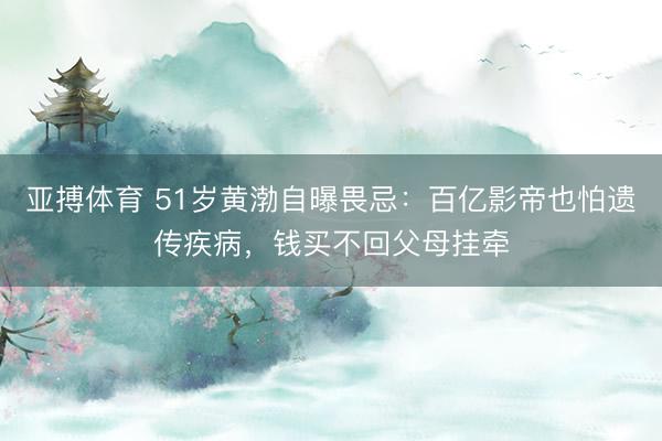 亚搏体育 51岁黄渤自曝畏忌：百亿影帝也怕遗传疾病，钱买不回父母挂牵