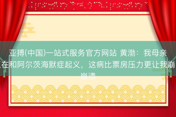 亚搏(中国)一站式服务官方网站 黄渤：我母亲正在和阿尔茨海默症起义，这病比票房压力更让我崩溃