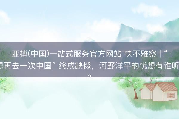 亚搏(中国)一站式服务官方网站 快不雅察 | “想再去一次中国” 终成缺憾，河野洋平的忧想有谁听？