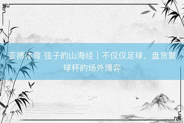 亚搏体育 弦子的山海经｜不仅仅足球，盘货寰球杯的场外博弈