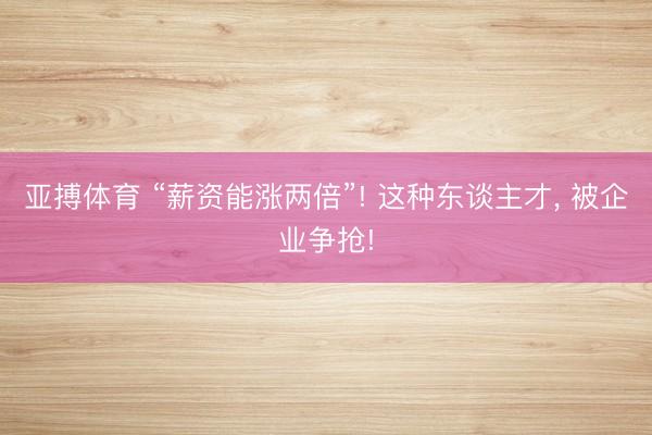亚搏体育 “薪资能涨两倍”! 这种东谈主才, 被企业争抢!