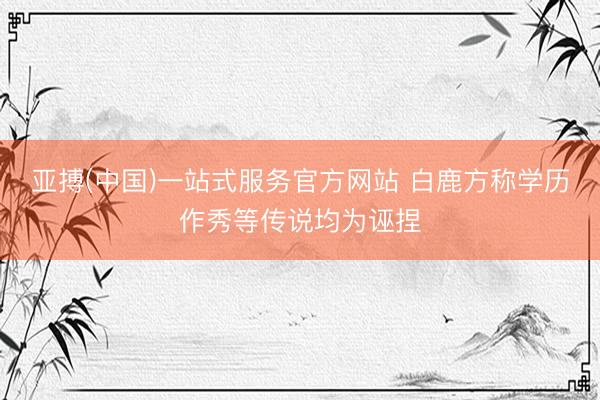 亚搏(中国)一站式服务官方网站 白鹿方称学历作秀等传说均为诬捏