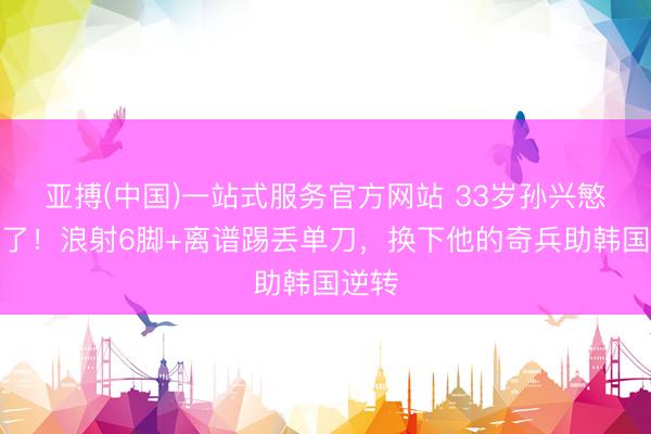 亚搏(中国)一站式服务官方网站 33岁孙兴慜快哭了！浪射6脚+离谱踢丢单刀，换下他的奇兵助韩国逆转