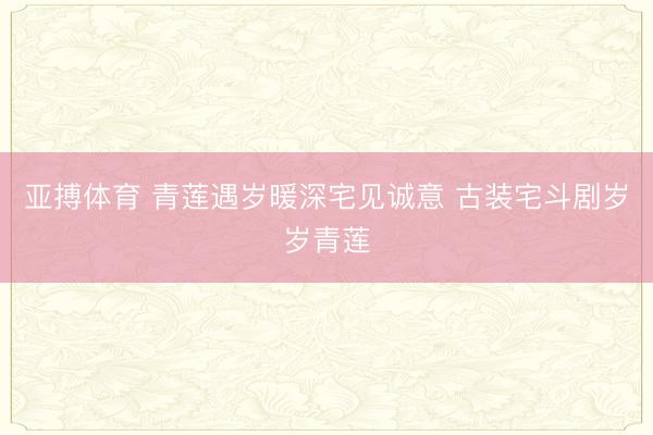 亚搏体育 青莲遇岁暖深宅见诚意 古装宅斗剧岁岁青莲