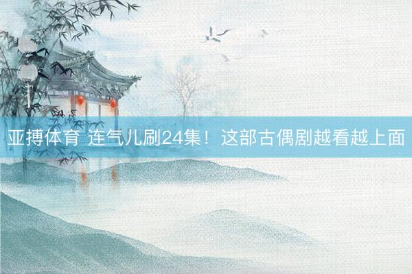 亚搏体育 连气儿刷24集！这部古偶剧越看越上面