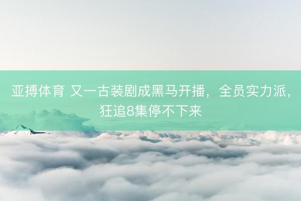 亚搏体育 又一古装剧成黑马开播,全员实力派,狂追8集停不下来