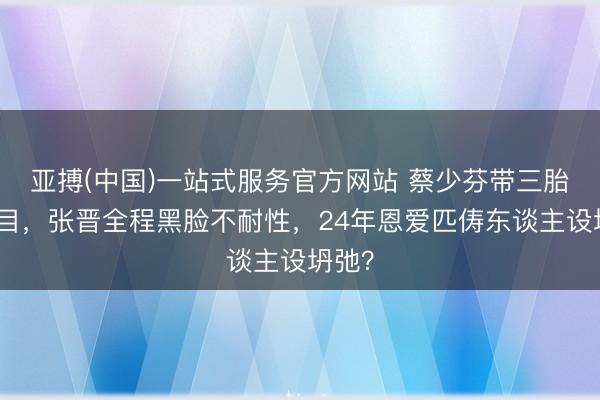 亚搏(中国)一站式服务官方网站 蔡少芬带三胎录节目，张晋全程黑脸不耐性，24年恩爱匹俦东谈主设坍弛？