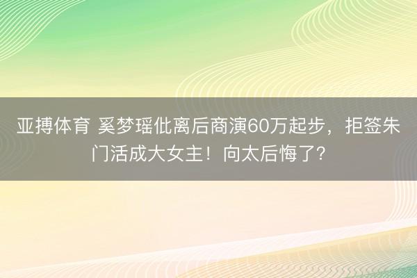 亚搏体育 奚梦瑶仳离后商演60万起步,拒签朱门活成大女主!向太后悔了?