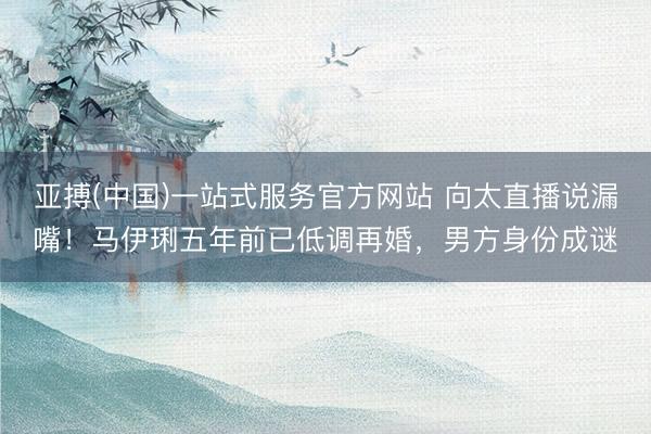 亚搏(中国)一站式服务官方网站 向太直播说漏嘴!马伊琍五年前已低调再婚,男方身份成谜