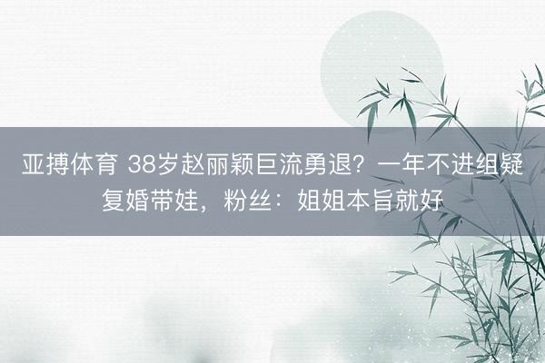 亚搏体育 38岁赵丽颖巨流勇退？一年不进组疑复婚带娃，粉丝：姐姐本旨就好