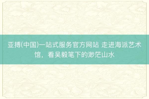 亚搏(中国)一站式服务官方网站 走进海派艺术馆,看吴毅笔下的渺茫山水