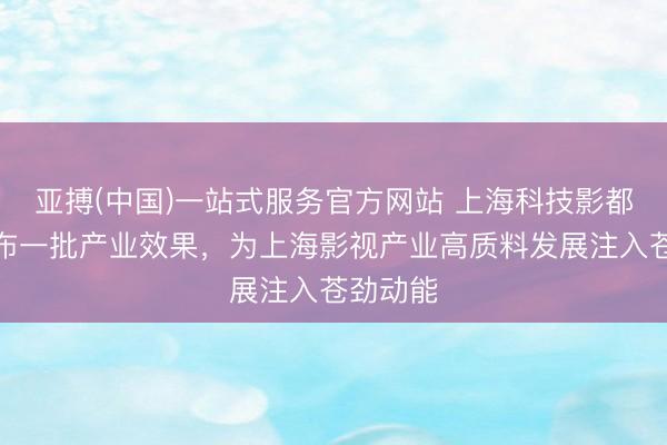 亚搏(中国)一站式服务官方网站 上海科技影都蚁集发布一批产业效果,为上海影视产业高质料发展注入苍劲动能