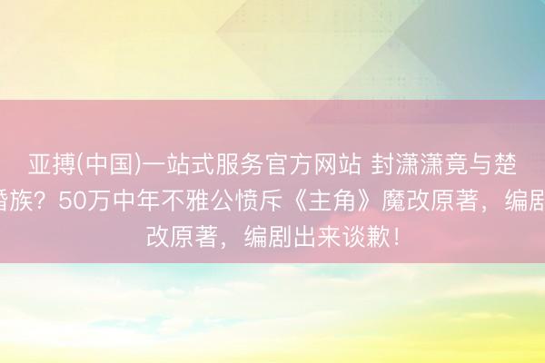 亚搏(中国)一站式服务官方网站 封潇潇竟与楚嘉禾终成婚族?50万中年不雅公愤斥《主角》魔改原著,编剧出来谈歉!