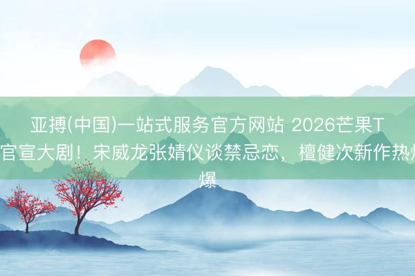 亚搏(中国)一站式服务官方网站 2026芒果TV官宣大剧！宋威龙张婧仪谈禁忌恋，檀健次新作热爆