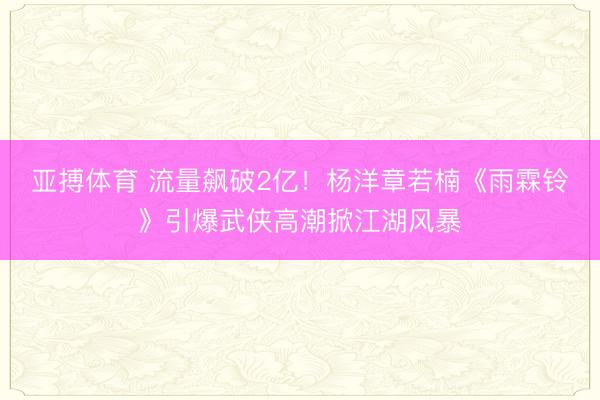 亚搏体育 流量飙破2亿！杨洋章若楠《雨霖铃》引爆武侠高潮掀江湖风暴
