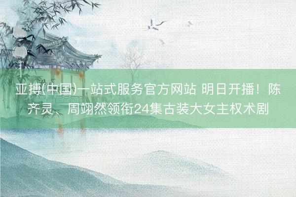 亚搏(中国)一站式服务官方网站 明日开播！陈齐灵、周翊然领衔24集古装大女主权术剧