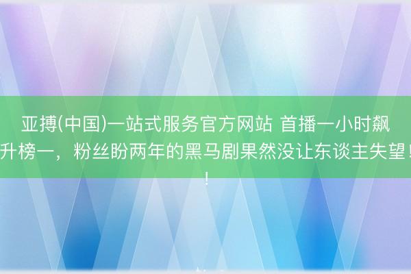 亚搏(中国)一站式服务官方网站 首播一小时飙升榜一，粉丝盼两年的黑马剧果然没让东谈主失望！