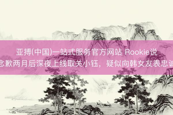亚搏(中国)一站式服务官方网站 Rookie说念歉两月后深夜上线取关小钰,疑似向韩女友表忠诚